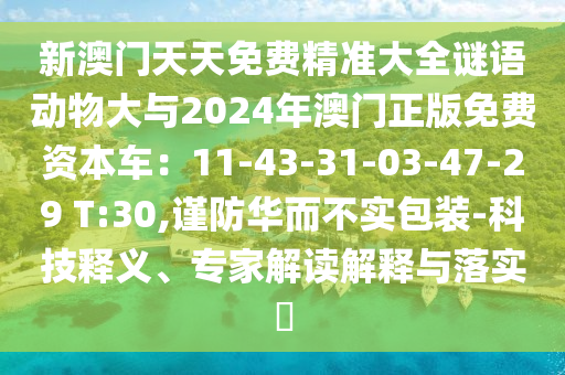 新澳門天天免費(fèi)精準(zhǔn)大全謎語動(dòng)物大與2024年澳門正版免費(fèi)資本車：11-43-31-03-47-29 T:30,謹(jǐn)防華而不實(shí)包裝-科技釋義、專家解讀解釋與落實(shí)?
