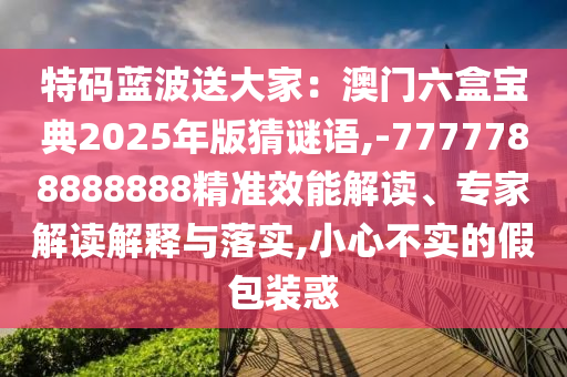 特碼藍(lán)波送大家：澳門六盒寶典2025年版猜謎語,-7777788888888精準(zhǔn)效能解讀、專家解讀解釋與落實(shí),小心不實(shí)的假包裝惑