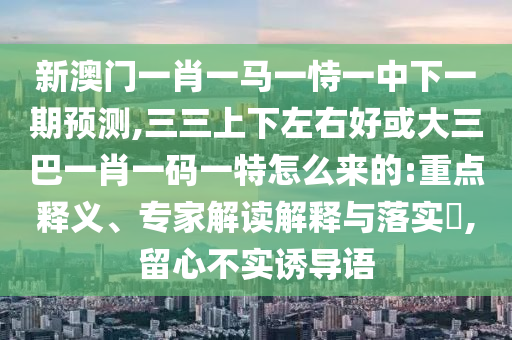 新澳門一肖一馬一恃一中下一期預(yù)測(cè),三三上下左右好或大三巴一肖一碼一特怎么來的:重點(diǎn)釋義、專家解讀解釋與落實(shí)?,留心不實(shí)誘導(dǎo)語