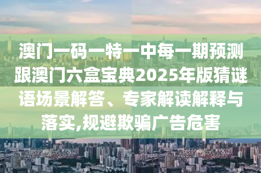 澳門一碼一特一中每一期預(yù)測跟澳門六盒寶典2025年版猜謎語場景解答、專家解讀解釋與落實,規(guī)避欺騙廣告危害