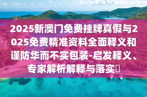 2025新澳門免費掛牌真假與2025免費精準(zhǔn)資料全面釋義和謹(jǐn)防華而不實包裝-啟發(fā)釋義、專家解析解釋與落實?
