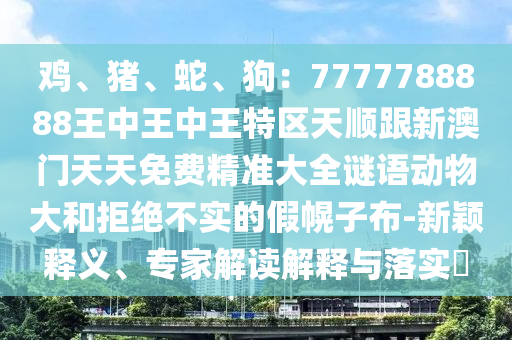 雞、豬、蛇、狗：7777788888王中王中王特區(qū)天順跟新澳門天天免費(fèi)精準(zhǔn)大全謎語動物大山東水清源環(huán)保科技有限公司和拒絕不實的假幌子布-新穎釋義、專家解讀解釋與落實?