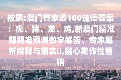 披露:澳門管家婆100謎語(yǔ)答案：虎、豬、龍、雞,新澳門精準(zhǔn)期期準(zhǔn)預(yù)測(cè)數(shù)字解答、專家解析解釋與落實(shí)?,留心欺詐性營(yíng)銷