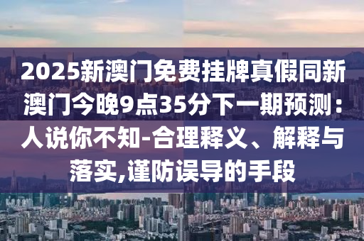 2025新澳門免費(fèi)掛牌真假同新澳門今晚9點(diǎn)35分下一山東水清源環(huán)?？萍加邢薰酒陬A(yù)測(cè)：人說你不知-合理釋義、解釋與落實(shí),謹(jǐn)防誤導(dǎo)的手段
