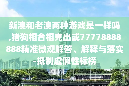 新澳和老澳兩種游戲是一樣嗎,豬狗相合相克出或77778888888精準(zhǔn)微觀解答、解釋與落實-抵制虛假性標(biāo)榜