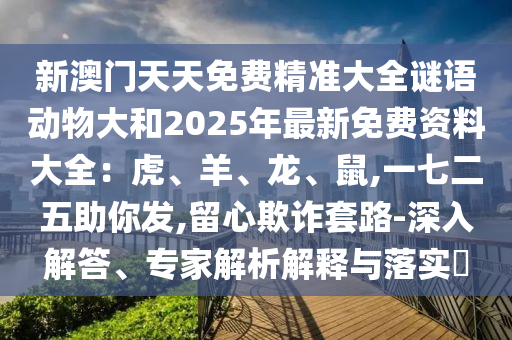 新澳門天天免費(fèi)精準(zhǔn)大全謎語動物大和2025年最新免費(fèi)資料大全：虎、羊、龍、鼠,一七二五助你發(fā),留心欺詐套路-深入解答、專家解析解釋與落實?
