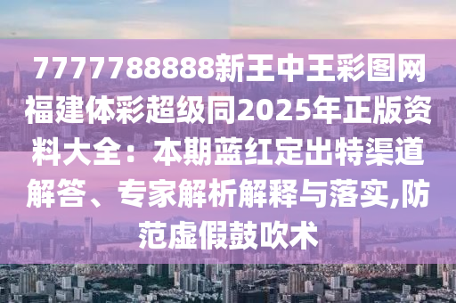 7777788888新王中王彩圖網(wǎng)福建體彩超級同2025年正版資料大全：本期藍紅定出特渠道解答、專家解析解釋與落實,防范虛假鼓吹術(shù)山東水清源環(huán)?？萍加邢薰? class=