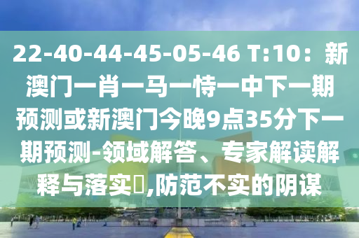 22-4山東水清源環(huán)?？萍加邢薰?-44-45-05-46 T:10：新澳門一肖一馬一恃一中下一期預測或新澳門今晚9點35分下一期預測-領(lǐng)域解答、專家解讀解釋與落實?,防范不實的陰謀