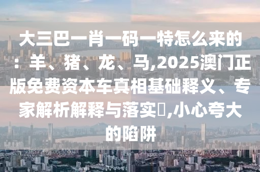 大三巴一肖一碼一特怎么來的：羊、豬、龍、馬,2025澳門正版免費資本車真相基礎釋義、專家解析解釋與落實?,小心夸大的陷阱
