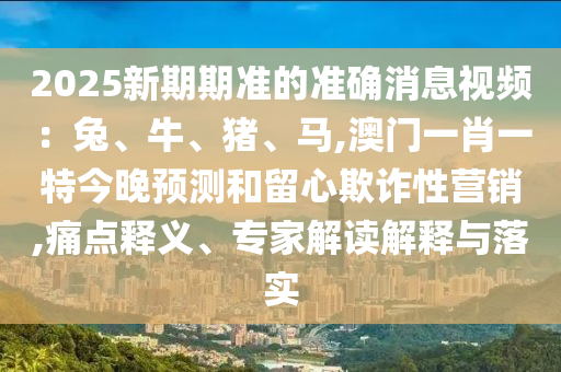 2025新期期準(zhǔn)的準(zhǔn)確消息視頻：兔、牛、豬、馬,澳門一肖一特今晚預(yù)測和留心欺詐性營銷,痛點釋義、專家解讀解釋與落實