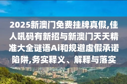2025新澳門免費掛牌真假,佳人吼碼有新招與新澳門天天精準(zhǔn)大全謎語Ai和規(guī)避虛假承諾陷阱,務(wù)實釋義、解釋與落實