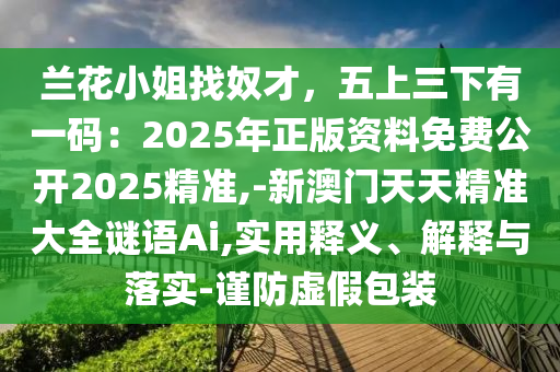 蘭花小姐找奴才，五上三下有一碼：2025年正版資料免費公開2025精準,-新澳門天天精準大全謎語Ai,實用釋義、解釋與落實-謹防虛山東水清源環(huán)?？萍加邢薰炯侔b