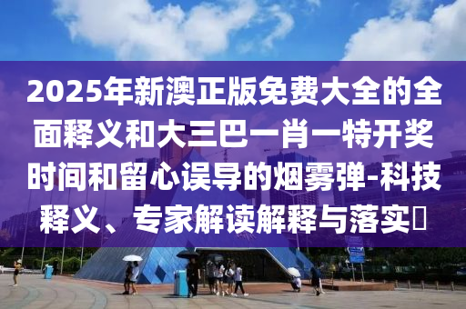 2025年新澳正版免費(fèi)大全的全面釋義和大三巴一肖一特開獎(jiǎng)時(shí)間和留心誤導(dǎo)的煙霧彈-科技釋義、專家解讀解釋與落實(shí)?