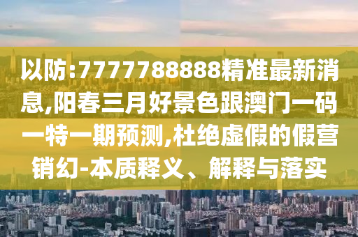 以防:7777788888精準(zhǔn)最新消息,陽(yáng)春三月好景色跟澳門一碼一特一期預(yù)測(cè),杜絕虛假的假營(yíng)銷幻-本質(zhì)釋義、解釋與落實(shí)