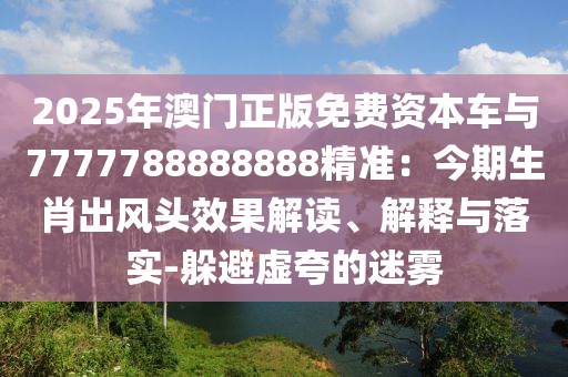 2025年澳門正版免費(fèi)資本車與7777788888888精準(zhǔn)：今期生肖出風(fēng)頭效果解讀、解釋與落實(shí)-躲避虛夸的迷霧