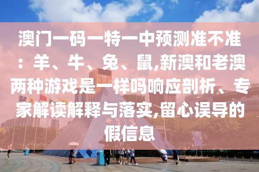 澳門一碼一特一中預(yù)測準(zhǔn)不準(zhǔn)：羊、牛、兔、鼠,新澳和老澳兩種游戲是一樣嗎響應(yīng)剖析、專家解讀解釋與落實(shí),留心誤導(dǎo)的假信息