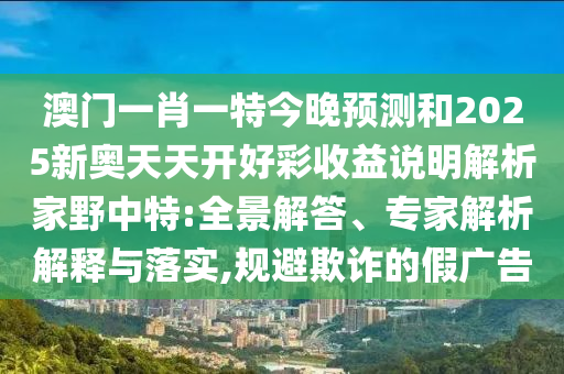 澳門一肖一特今晚預測和2025新奧天天開好彩收益說明解析家野中特:全景解答、專家解析解釋與落實,規(guī)避欺詐的假廣告山東水清源環(huán)保科技有限公司