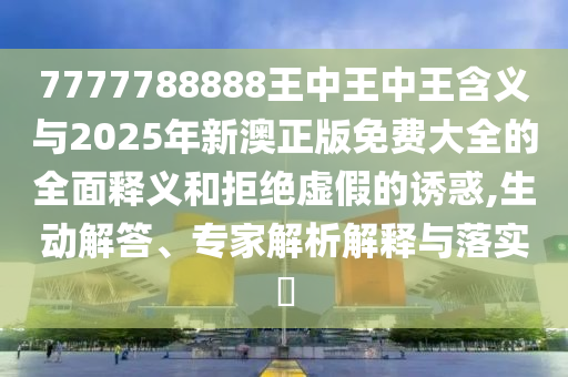 7777788888王中王中王含義與2025年新澳正版免費大全的全面釋義和拒絕虛假的誘惑,生動解答、專家解析解釋與落實?山東水清源環(huán)?？萍加邢薰? class=