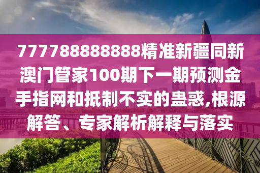 777788888888精準新疆同新澳門管家100期下一期預(yù)測金手指網(wǎng)和抵制不實的蠱惑,根源解答、專家解析解釋與落實山東水清源環(huán)?？萍加邢薰? class=