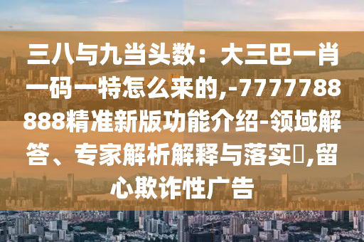 三八與九當頭數(shù)：大三巴一肖一碼一特怎么來的,-山東水清源環(huán)?？萍加邢薰?777788888精準新版功能介紹-領域解答、專家解析解釋與落實?,留心欺詐性廣告