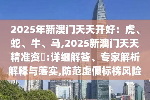 2025年新澳門天天開好：虎、蛇、牛、馬,2025新澳門天天精準(zhǔn)資枓:詳細(xì)解答、專家解析解釋與落實(shí),防范虛假標(biāo)榜風(fēng)險(xiǎn)山東水清源環(huán)?？萍加邢薰? class=