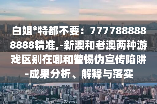 白姐*特都不要：7777888888888精準(zhǔn),-新澳和老澳兩種游戲區(qū)別在哪和警惕偽宣傳陷阱-成果分析、解釋與落實(shí)