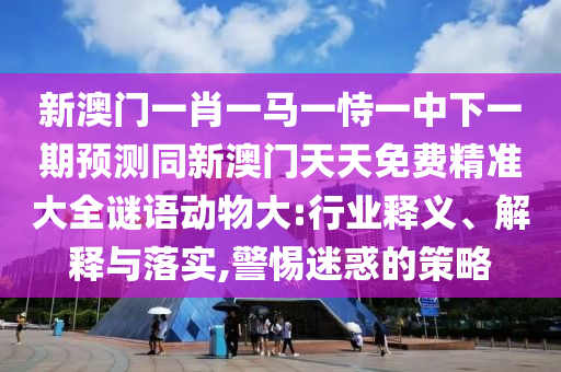 新澳門一肖一馬一恃一中下一期預(yù)測(cè)同新澳門天天免費(fèi)精準(zhǔn)大全謎語(yǔ)動(dòng)物大:行業(yè)釋義、解釋與落實(shí),警惕迷惑的策略