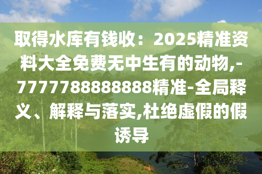 取得水庫(kù)有錢收：2025精準(zhǔn)資料大全免費(fèi)無中生有的動(dòng)物,-7777788888888精準(zhǔn)-全局釋義、解釋與落實(shí),杜絕虛假的假誘導(dǎo)