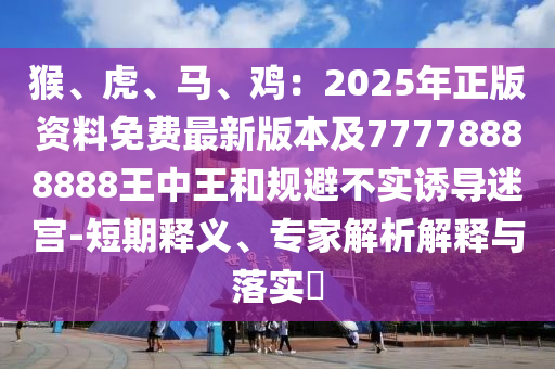 猴、虎、馬、雞：2025年正版資料免費(fèi)最新版本及77778888888王中王和規(guī)避不實(shí)誘導(dǎo)迷宮-短期釋義、專家解析解釋與落實(shí)?