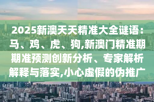 2025新澳天天精準大全謎語：馬、雞、虎、狗,新澳門精準期期準預測創(chuàng)新分析、專家解析解釋與落實,小心虛假的偽推廣