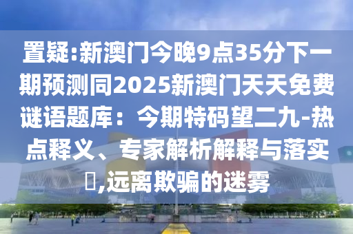 置疑:新澳門今晚9點35分下一期預測同2025新澳門天天免費謎語題庫：今期特碼望二九-熱點釋義、專家解析解釋與落實?,遠離欺騙的迷霧