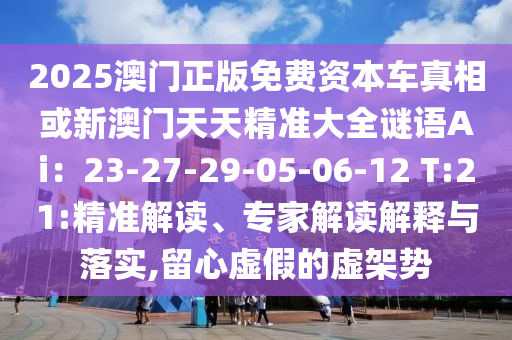 2025澳門正版免費資本車真相或新澳門天天精準大全謎語Ai：23-27-29-05-06-12 T:21:精準解讀、專家解讀解釋與落實,留心虛假的虛架勢