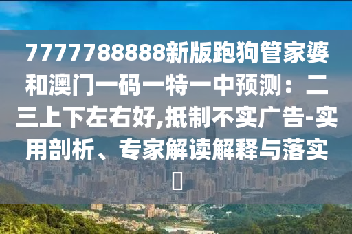 7777788888新版跑狗管家婆和澳門一碼一特一中預測：二三上下左右好,抵制不實廣告-實用剖析、專家解讀解釋與落實?