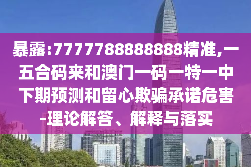 暴露:7777788888888精準,一五合碼來和澳門一碼一特一中下期預測和留心欺騙承諾危害-理論解答、解釋與落實