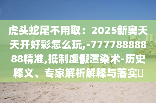 虎頭蛇尾不用取：2025新奧天天開好彩怎么玩,-77778888888精準,抵制虛假渲染術(shù)-歷史釋義、專家解析解釋與落實?