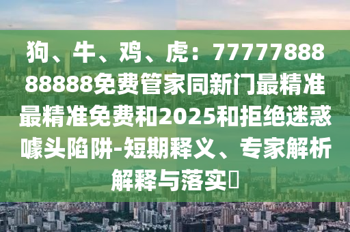 狗、牛、雞、虎：7777788888888免費(fèi)管家同新門最精準(zhǔn)最精準(zhǔn)免費(fèi)和2025和拒絕迷惑噱頭陷阱-短期釋義、專家解析解釋與落實?