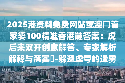 2025港資料免費(fèi)網(wǎng)站或澳門管家婆100精準(zhǔn)香港謎答案：虎后來雙開創(chuàng)意解答、專家解析解釋與落實?-躲避虛夸的迷霧