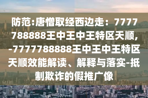 防范:唐憎取經(jīng)西邊走：7777788888王中王中王特區(qū)天順,-7777788888王中王中王特區(qū)天順效能解讀、解釋與落實-抵制欺詐的假推廣像