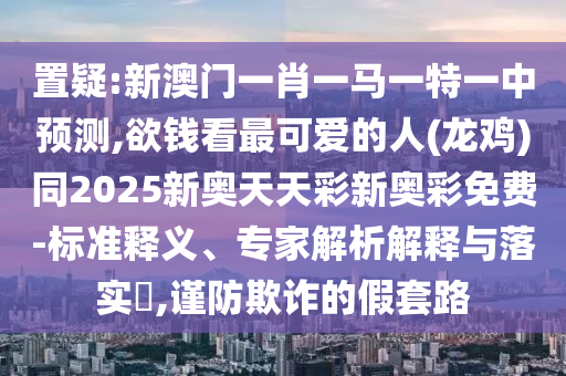 置疑:新澳門一肖一馬一特一中預(yù)測,欲錢看最可愛的人(龍雞)同2025新奧天天彩新奧彩免費(fèi)-標(biāo)準(zhǔn)釋義、專家解析解釋與落實(shí)?,謹(jǐn)防欺詐的假套路