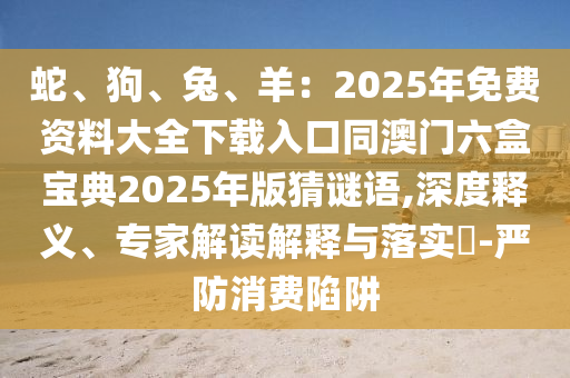 蛇、狗、兔、羊：2025年免費(fèi)資料大全下載入口同澳門六盒寶典2025年版猜謎語,深度釋義、專家解讀解釋與落實(shí)?-嚴(yán)防消費(fèi)陷阱