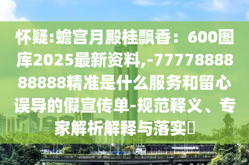 懷疑:蟾宮月殿桂飄香：600圖庫2025最新資料,-7777888888888精準(zhǔn)是什么服務(wù)和留心誤導(dǎo)的假宣傳單-規(guī)范釋義、專家解析解釋與落實(shí)?