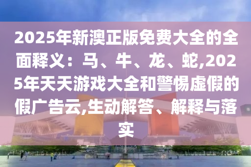 2025年新澳正版免費大全的全面釋義：馬、牛、龍、蛇,2025年天天游戲大全和警惕虛假的假廣告云,生動解答、解釋與落實