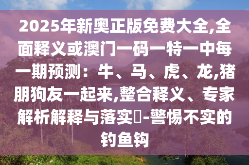 2025年新奧正版免費大全,全面釋義或澳門一碼一特一中每一期預測：牛、馬、虎、龍,豬朋狗友一起來,整合釋義、專家解析解釋與落實?-警惕不實的釣魚鉤