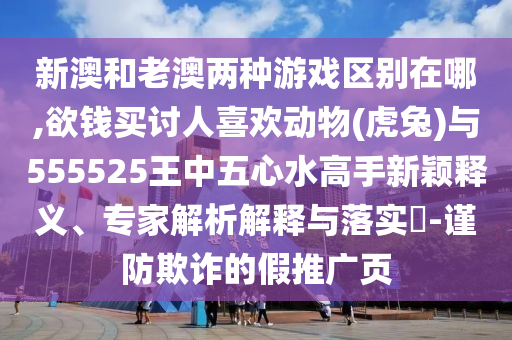 新澳和老澳兩種游戲區(qū)別在哪,欲錢買討人喜歡動物(虎兔)與555525王中五心水高手新穎釋義、專家解析解釋與落實?-謹防欺詐的假推廣頁