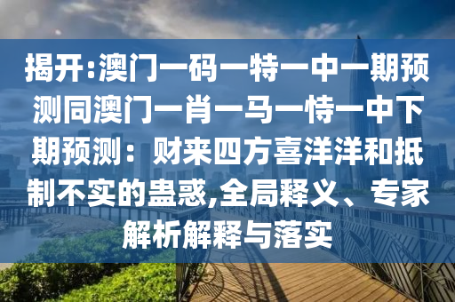 揭開:澳門一碼一特一中一期預(yù)測(cè)同澳門一肖一馬一恃一中下期預(yù)測(cè)：財(cái)來四方喜洋洋和抵制不實(shí)的蠱惑,全局釋義、專家解析解釋與落實(shí)