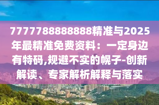 7777788888888精準(zhǔn)與2025年最精準(zhǔn)免費(fèi)資料：一定身邊有特碼,規(guī)避不實(shí)的幌子-創(chuàng)新解讀、專家解析解釋與落實(shí)