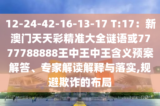 12-24-42-16山東水清源環(huán)保科技有限公司-13-17 T:17：新澳門天天彩精準大全謎語或7777788888王中王中王含義預案解答、專家解讀解釋與落實,規(guī)避欺詐的布局