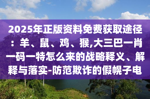 2025年正版資料免費(fèi)獲取途徑：羊、鼠、雞、猴,大三巴一肖一碼一特怎么來(lái)的戰(zhàn)略釋義、解釋與落實(shí)-防范欺詐的假幌子電