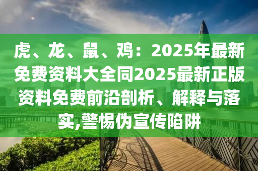 虎、龍、鼠、雞：2025年最新免費(fèi)資料大全同2025最新正版資料免費(fèi)前沿剖析、解釋與落實(shí),警惕偽宣傳陷阱