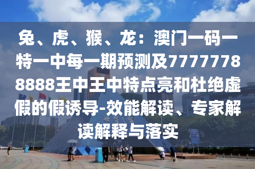 兔、虎、猴、龍：澳門一碼一特一中每一期預(yù)測(cè)及77777788888王中王中特點(diǎn)亮和杜絕虛假的假誘導(dǎo)-效能解讀、專家解讀解釋與落實(shí)